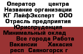 Оператор Call-центра › Название организации ­ КГ ЛайфЭксперт, ООО › Отрасль предприятия ­ Юриспруденция › Минимальный оклад ­ 40 000 - Все города Работа » Вакансии   . Хакасия респ.,Саяногорск г.